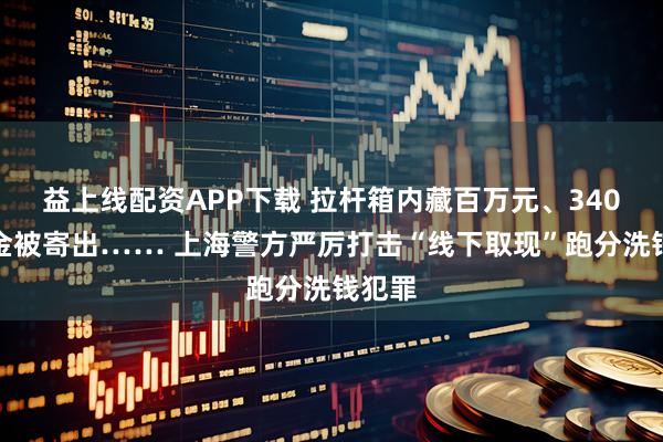 益上线配资APP下载 拉杆箱内藏百万元、340克黄金被寄出…… 上海警方严厉打击“线下取现”跑分洗钱犯罪
