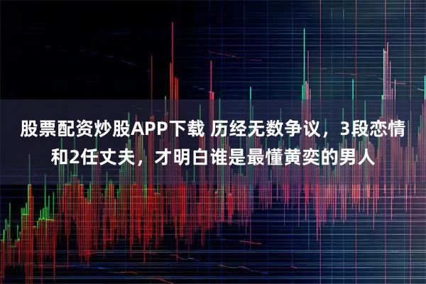 股票配资炒股APP下载 历经无数争议，3段恋情和2任丈夫，才明白谁是最懂黄奕的男人