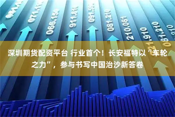 深圳期货配资平台 行业首个！长安福特以“车轮之力”，参与书写中国治沙新答卷