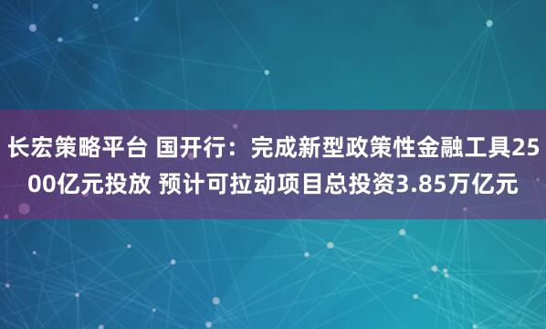 长宏策略平台 国开行：完成新型政策性金融工具2500亿元投放 预计可拉动项目总投资3.85万亿元