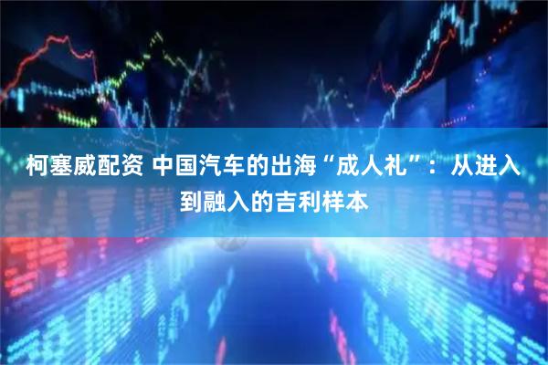 柯塞威配资 中国汽车的出海“成人礼”：从进入到融入的吉利样本