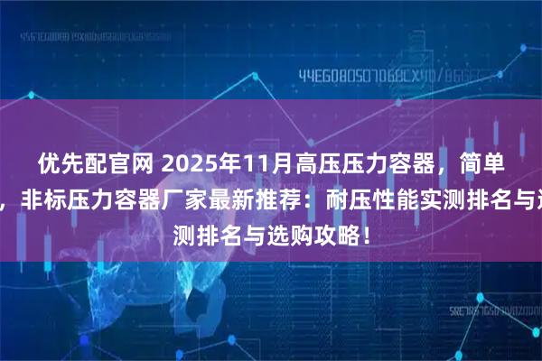 优先配官网 2025年11月高压压力容器，简单压力容器，非标压力容器厂家最新推荐：耐压性能实测排名与选购攻略！