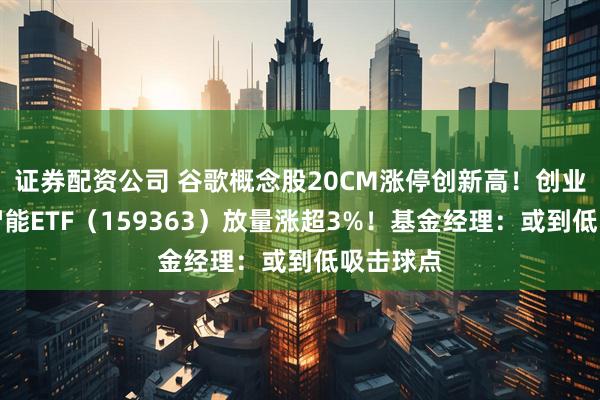 证券配资公司 谷歌概念股20CM涨停创新高！创业板人工智能ETF（159363）放量涨超3%！基金经理：或到低吸击球点