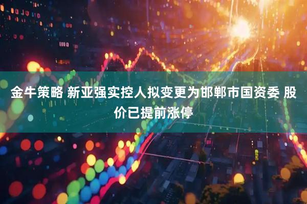 金牛策略 新亚强实控人拟变更为邯郸市国资委 股价已提前涨停