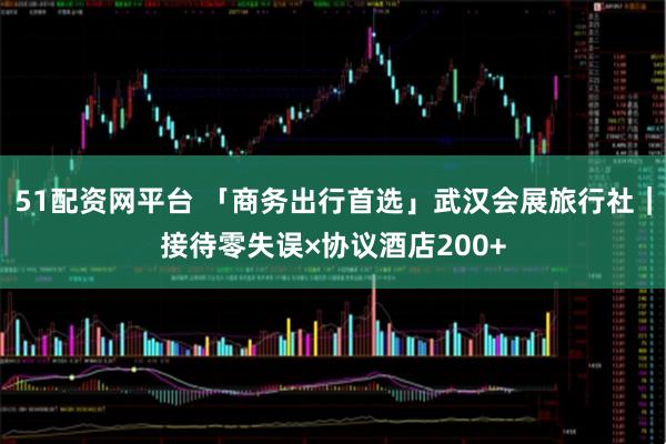 51配资网平台 「商务出行首选」武汉会展旅行社｜接待零失误×协议酒店200+