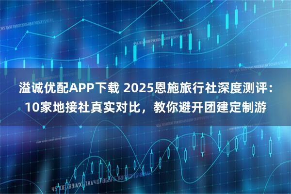 溢诚优配APP下载 2025恩施旅行社深度测评：10家地接社真实对比，教你避开团建定制游