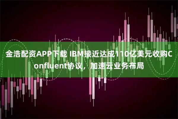 金浩配资APP下载 IBM接近达成110亿美元收购Confluent协议,加速云业务布局