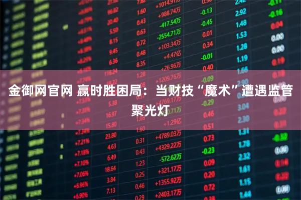 金御网官网 赢时胜困局:当财技“魔术”遭遇监管聚光灯