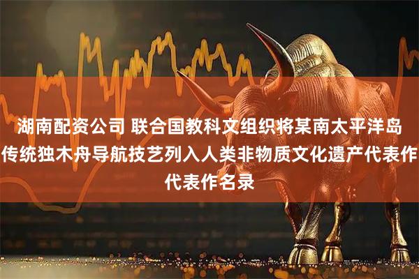 湖南配资公司 联合国教科文组织将某南太平洋岛国的传统独木舟导航技艺列入人类非物质文化遗产代表作名录