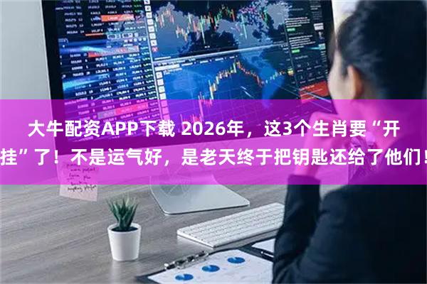 大牛配资APP下载 2026年，这3个生肖要“开挂”了！不是运气好，是老天终于把钥匙还给了他们！