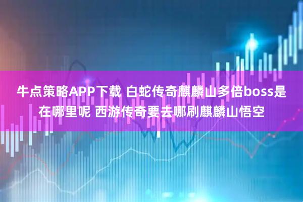 牛点策略APP下载 白蛇传奇麒麟山多倍boss是在哪里呢 西游传奇要去哪刷麒麟山悟空