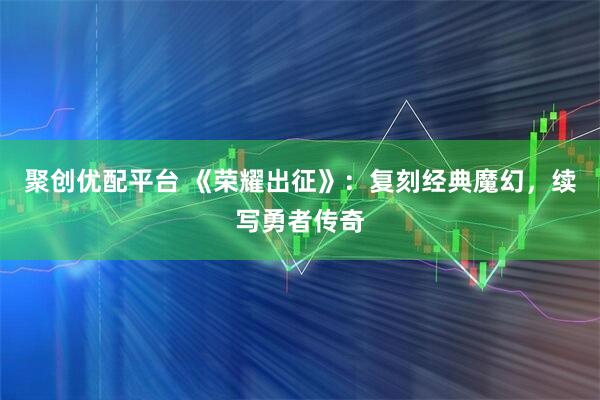 聚创优配平台 《荣耀出征》：复刻经典魔幻，续写勇者传奇