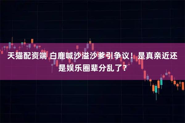 天猫配资端 白鹿喊沙溢沙爹引争议！是真亲近还是娱乐圈辈分乱了？