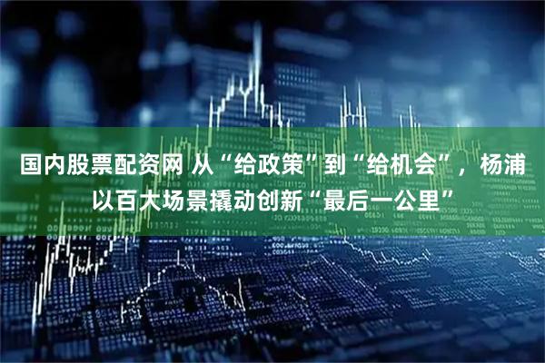 国内股票配资网 从“给政策”到“给机会”，杨浦以百大场景撬动创新“最后一公里”
