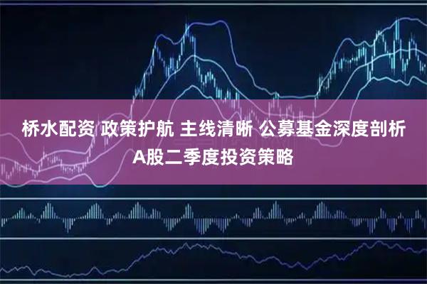 桥水配资 政策护航 主线清晰 公募基金深度剖析A股二季度投资策略