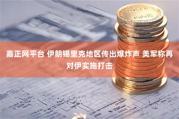 嘉正网平台 伊朗锡里克地区传出爆炸声 美军称再对伊实施打击