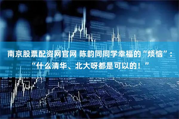 南京股票配资网官网 陈韵同同学幸福的“烦恼”：“什么清华、北大呀都是可以的！”