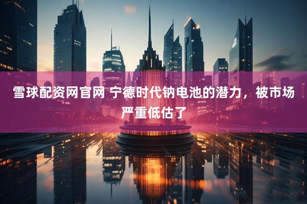 雪球配资网官网 宁德时代钠电池的潜力，被市场严重低估了