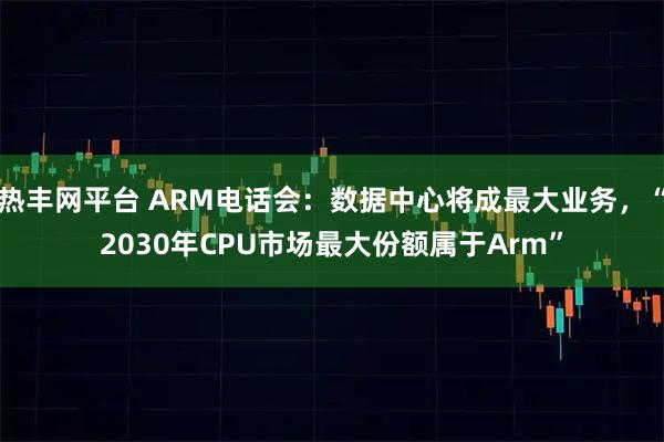 热丰网平台 ARM电话会：数据中心将成最大业务，“2030年CPU市场最大份额属于Arm”