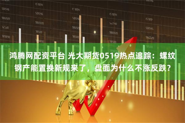 鸿腾网配资平台 光大期货0519热点追踪：螺纹钢产能置换新规来了，盘面为什么不涨反跌？