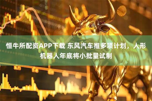 恒牛所配资APP下载 东风汽车推多项计划，人形机器人年底将小批量试制
