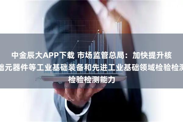 中金辰大APP下载 市场监管总局：加快提升核心基础元器件等工业基础装备和先进工业基础领域检验检测能力
